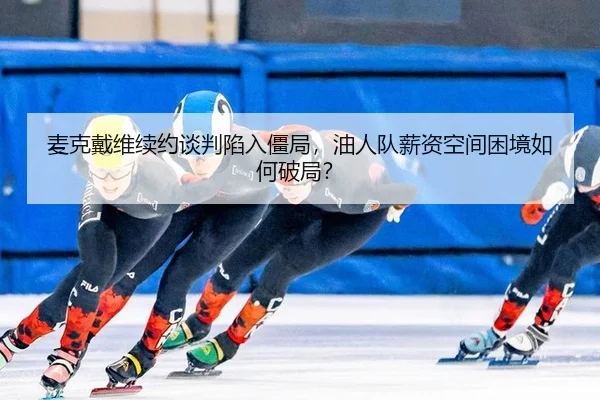 麦克戴维续约谈判陷入僵局，油人队薪资空间困境如何破局？