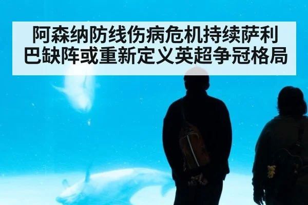 阿森纳防线伤病危机持续萨利巴缺阵或重新定义英超争冠格局