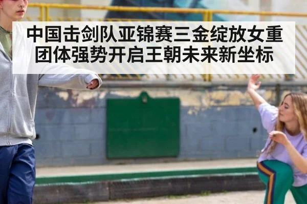 中国击剑队亚锦赛三金绽放女重团体强势开启王朝未来新坐标