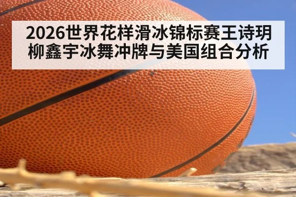 2026世界花样滑冰锦标赛王诗玥柳鑫宇冰舞冲牌与美国组合分析